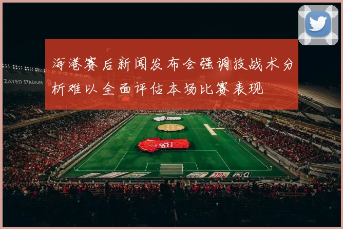 海港赛后新闻发布会强调技战术分析难以全面评估本场比赛表现