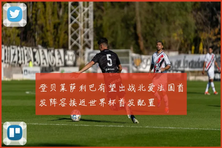 登贝莱萨利巴有望出战北爱法国首发阵容接近世界杯首发配置