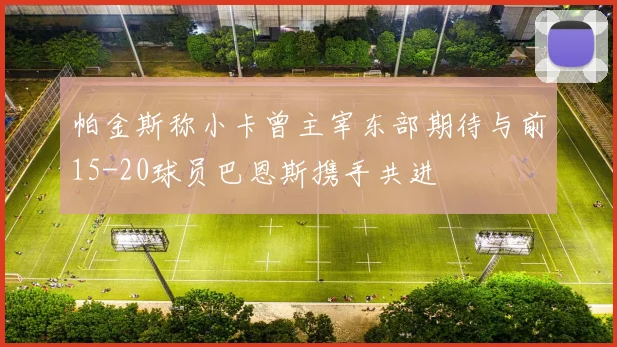 帕金斯称小卡曾主宰东部期待与前15-20球员巴恩斯携手共进