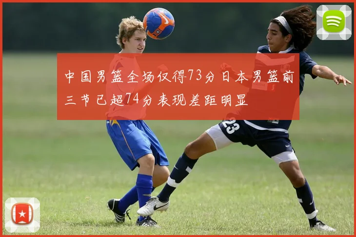 中国男篮全场仅得73分日本男篮前三节已超74分表现差距明显