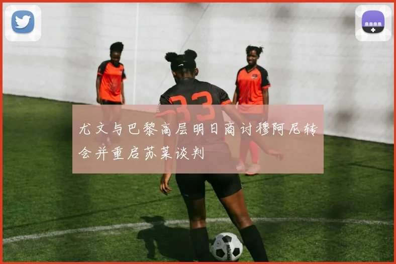 尤文与巴黎高层明日商讨穆阿尼转会并重启苏莱谈判