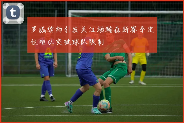 罗威续约引发关注杨瀚森新赛季定位难以突破球队限制