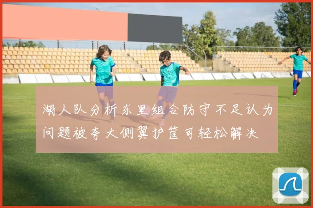 湖人队分析东里组合防守不足认为问题被夸大侧翼护筐可轻松解决
