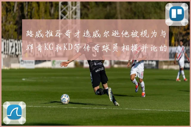 路威推荐奇才选威尔逊他被视为与邓肯KG和KD等传奇球员相提并论的未来之星