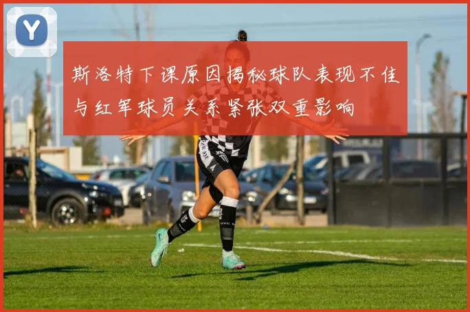斯洛特下课原因揭秘球队表现不佳与红军球员关系紧张双重影响