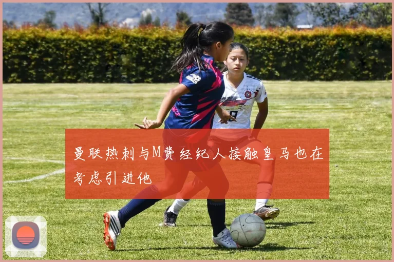 曼联热刺与M费经纪人接触皇马也在考虑引进他