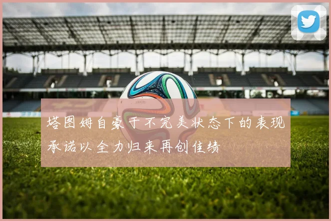 塔图姆自豪于不完美状态下的表现承诺以全力归来再创佳绩