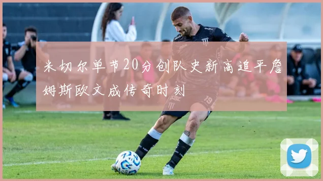 米切尔单节20分创队史新高追平詹姆斯欧文成传奇时刻
