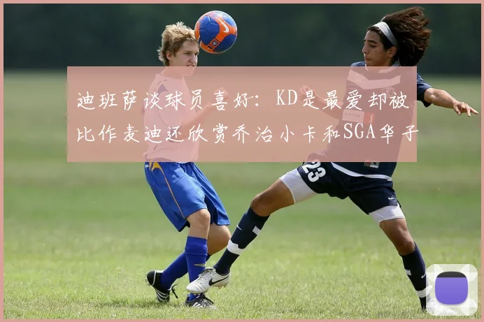 迪班萨谈球员喜好：KD是最爱却被比作麦迪还欣赏乔治小卡和SGA华子