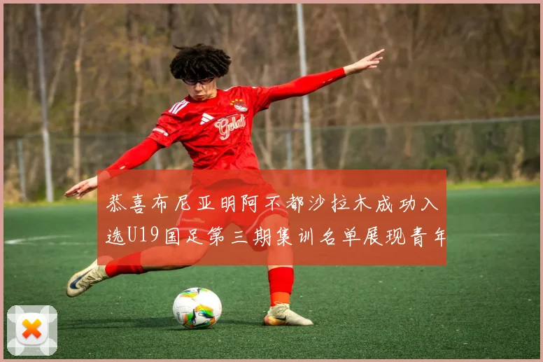 恭喜布尼亚明阿不都沙拉木成功入选U19国足第三期集训名单展现青年才俊风采