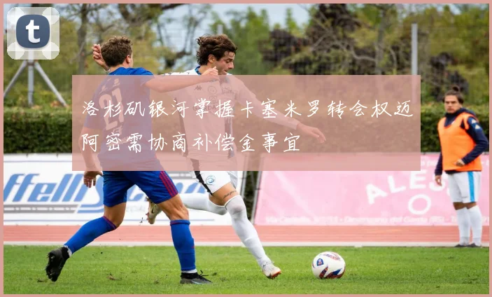 洛杉矶银河掌握卡塞米罗转会权迈阿密需协商补偿金事宜