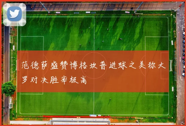 范德萨盛赞博格坎普进球之美称大罗对决胜率极高