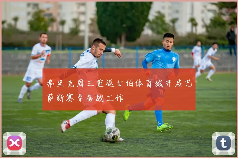 弗里克周三重返甘伯体育城开启巴萨新赛季备战工作