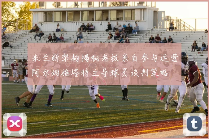 米兰新架构揭秘老板亲自参与运营阿尔姆施塔特主导球员谈判策略