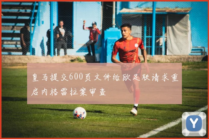 皇马提交600页文件给欧足联请求重启内格雷拉案审查
