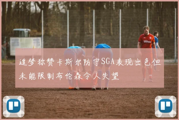 追梦称赞卡斯尔防守SGA表现出色但未能限制布伦森令人失望