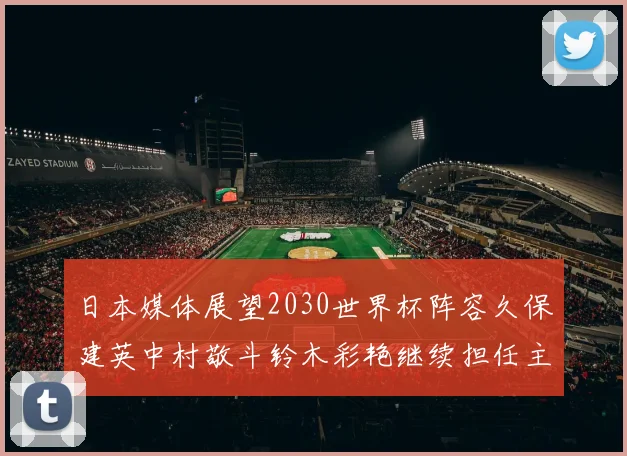 日本媒体展望2030世界杯阵容久保建英中村敬斗铃木彩艳继续担任主力
