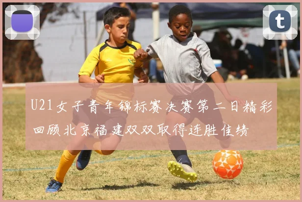 U21女子青年锦标赛决赛第二日精彩回顾北京福建双双取得连胜佳绩