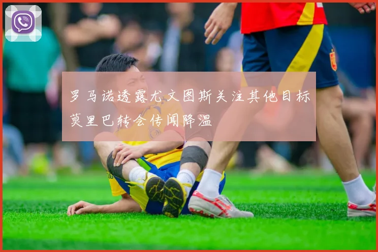 罗马诺透露尤文图斯关注其他目标莫里巴转会传闻降温