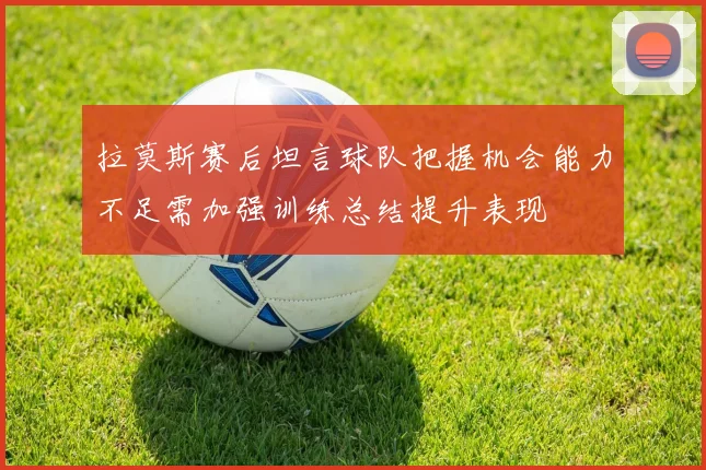 拉莫斯赛后坦言球队把握机会能力不足需加强训练总结提升表现