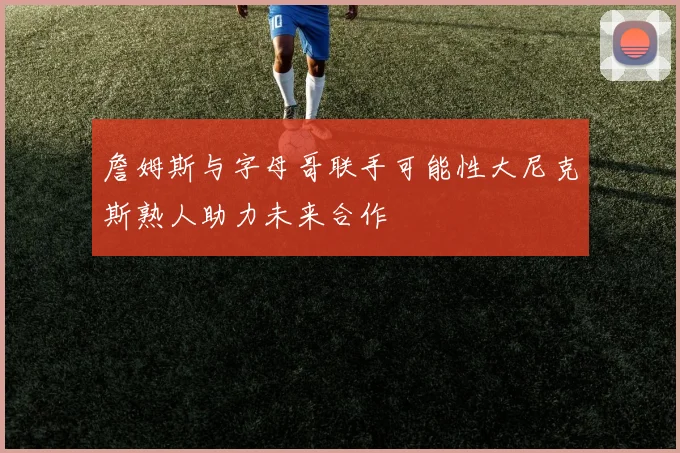 詹姆斯与字母哥联手可能性大尼克斯熟人助力未来合作