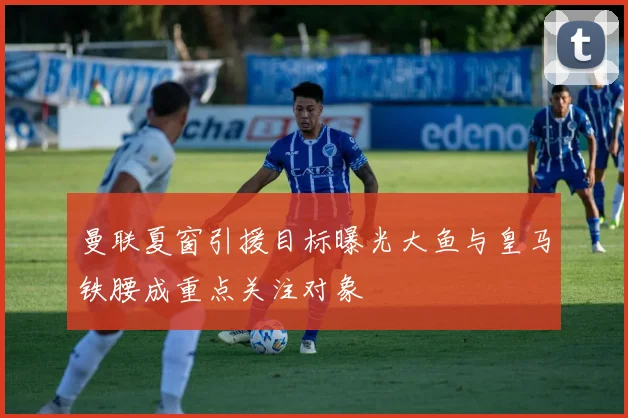 曼联夏窗引援目标曝光大鱼与皇马铁腰成重点关注对象