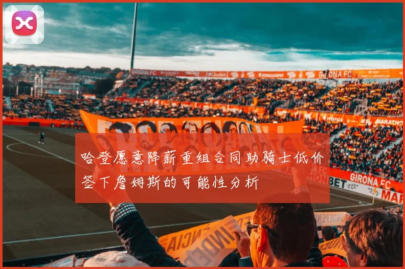 哈登愿意降薪重组合同助骑士低价签下詹姆斯的可能性分析