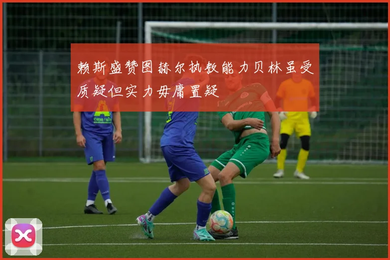 赖斯盛赞图赫尔执教能力贝林虽受质疑但实力毋庸置疑
