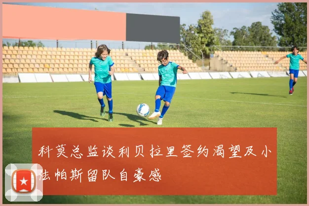 科莫总监谈利贝拉里签约渴望及小法帕斯留队自豪感