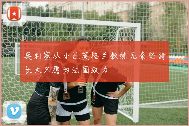 奥利塞从小让英格兰教练无奈坚持长大只愿为法国效力
