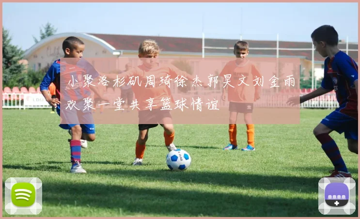 小聚洛杉矶周琦徐杰郭昊文刘金雨欢聚一堂共享篮球情谊