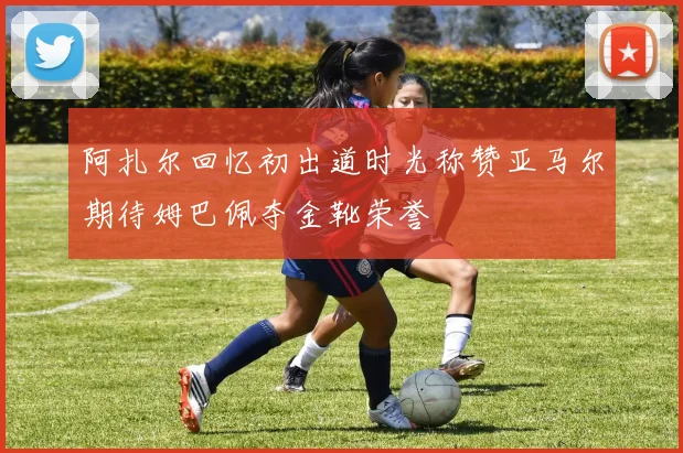 阿扎尔回忆初出道时光称赞亚马尔期待姆巴佩夺金靴荣誉