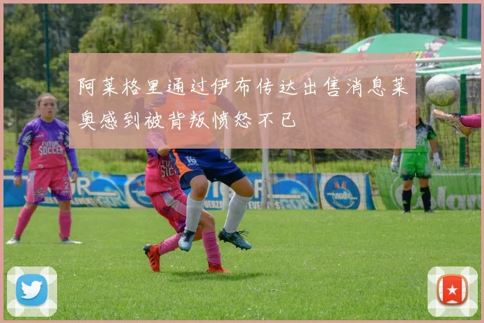阿莱格里通过伊布传达出售消息莱奥感到被背叛愤怒不已