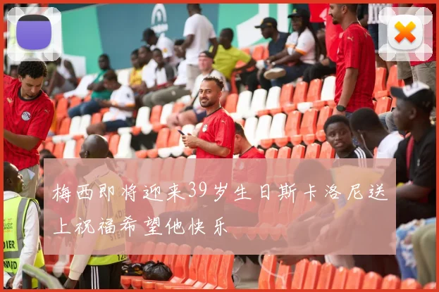 梅西即将迎来39岁生日斯卡洛尼送上祝福希望他快乐